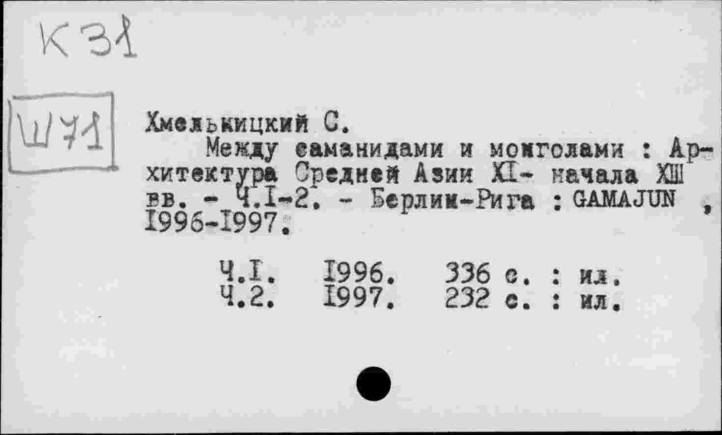 ﻿кз4

Хмельницкий С.
Между еаманидами и монголами : Архитектура Средней Азии XI- начала ХШ вв. - Ч.І-2. - Берлии-Рига : gamajun , 1996-1997.
Ч.І
4.2
1996
1997
336 с.
232 с.
ил.
ил.